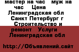 мастер на час ( муж на час) › Цена ­ 200 - Ленинградская обл., Санкт-Петербург г. Строительство и ремонт » Услуги   . Ленинградская обл.